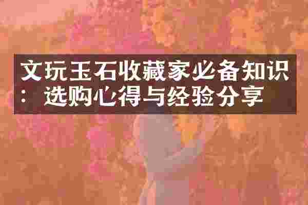 文玩玉石收藏家必备知识：选购心得与经验分享
