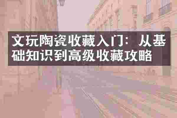文玩陶瓷收藏入门：从基础知识到高级收藏攻略