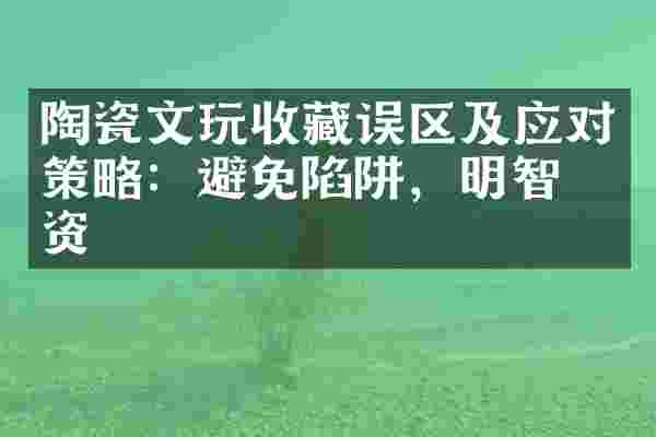 陶瓷文玩收藏误区及应对策略：避免陷阱，明智投资