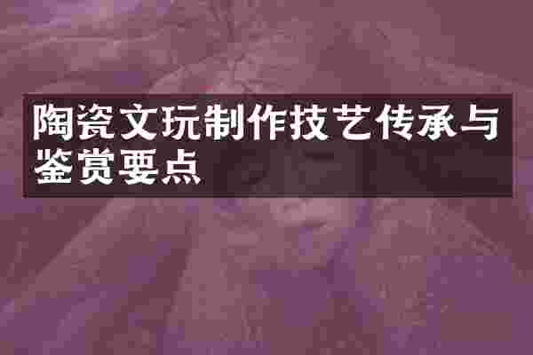 陶瓷文玩制作技艺传承与鉴赏要点