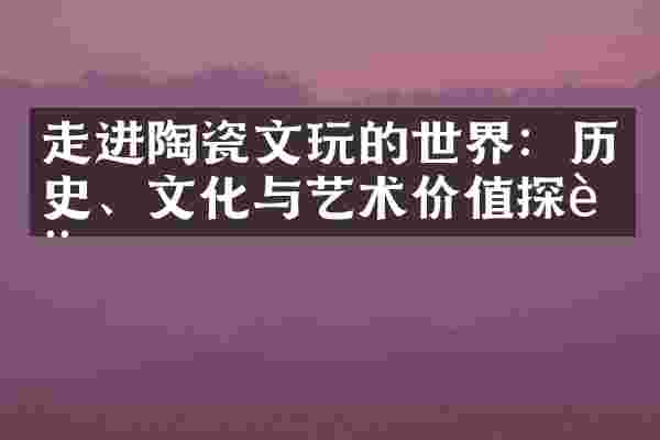 走进陶瓷文玩的世界：历史、文化与艺术价值探讨