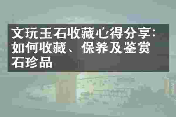 文玩玉石收藏心得分享：如何收藏、保养及鉴赏玉石珍品