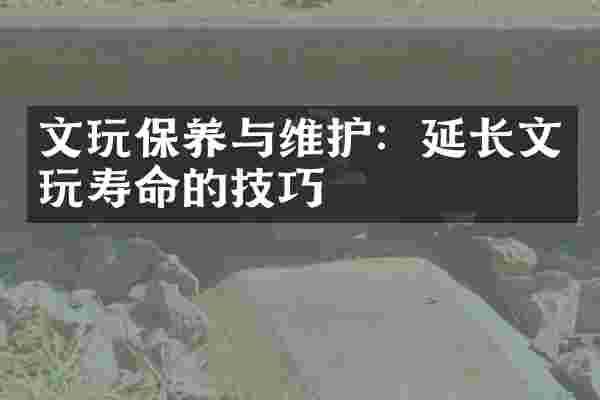 文玩保养与维护：延长文玩寿命的技巧