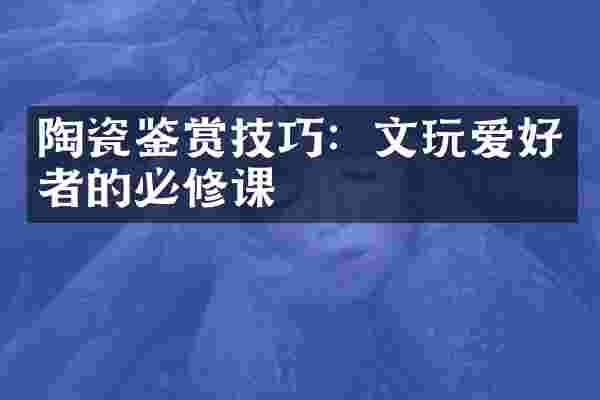 陶瓷鉴赏技巧：文玩爱好者的必修课