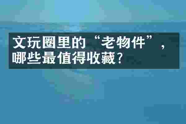 文玩圈里的“老物件”，哪些最值得收藏？