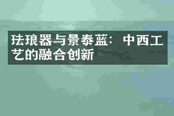 珐琅器与景泰蓝：中西工艺的融合创新