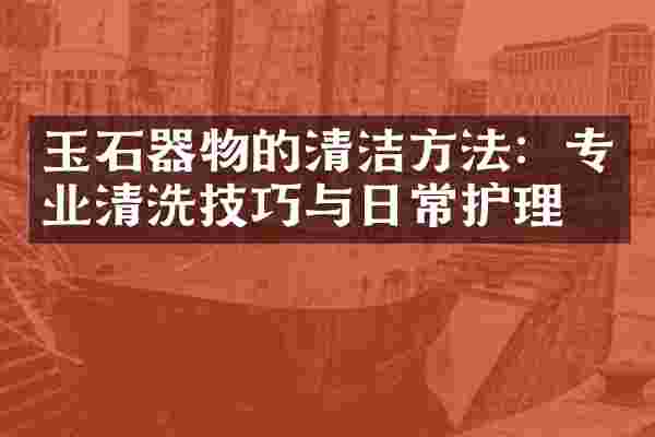 玉石器物的清洁方法：专业清洗技巧与日常护理