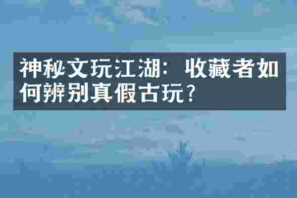 神秘文玩江湖：收藏者如何辨别真假古玩？