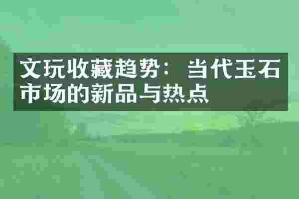 文玩收藏趋势：当代玉石市场的新品与热点
