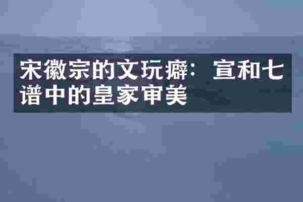宋徽宗的文玩癖：宣和七谱中的皇家审美