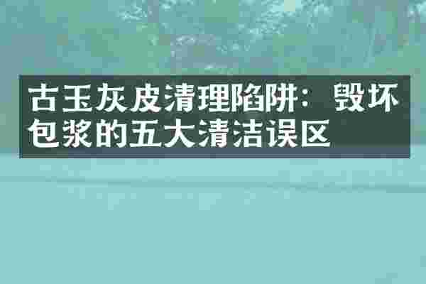 古玉灰皮清理陷阱：毁坏包浆的五大清洁误区