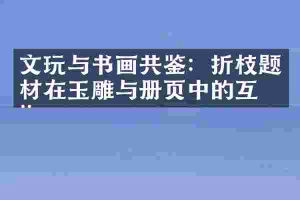 文玩与书画共鉴：折枝题材在玉雕与册页中的互动