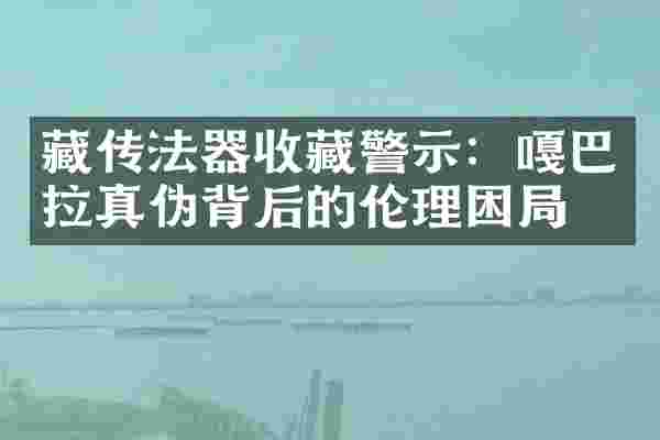 藏传法器收藏警示：嘎巴拉真伪背后的伦理困局