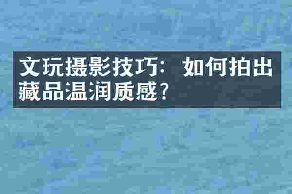 文玩摄影技巧：如何拍出藏品温润质感？