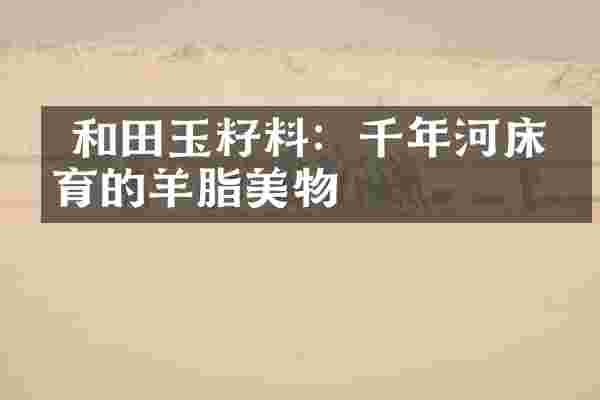  和田玉籽料：千年河床孕育的羊脂美物