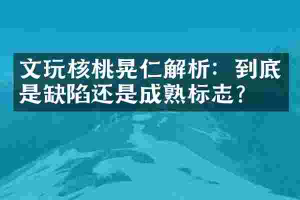 文玩核桃晃仁解析：到底是缺陷还是成熟标志？