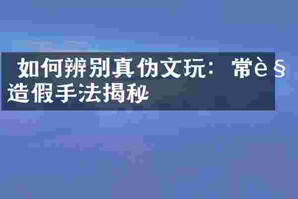 如何辨别真伪文玩：常见造假手法揭秘
