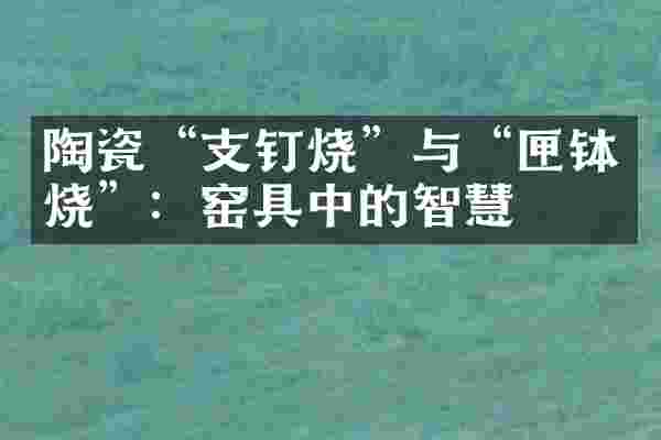 陶瓷&ldquo;支钉烧&rdquo;与&ldquo;匣钵烧&rdquo;：窑具中的智慧