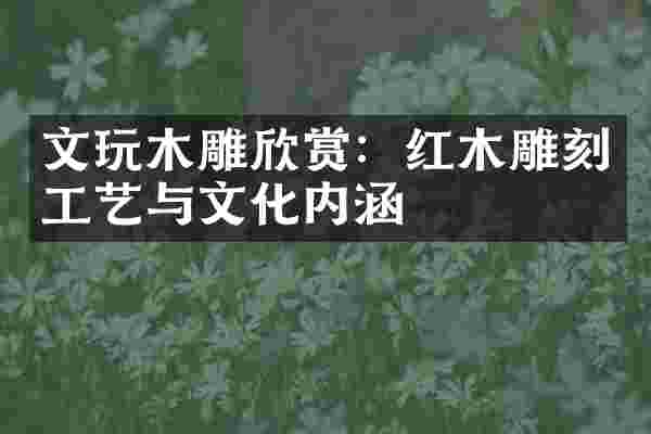 文玩木雕欣赏：红木雕刻工艺与文化内涵