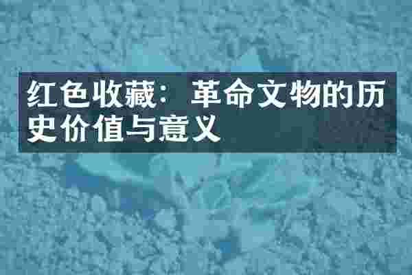 红色收藏：革命文物的历史价值与意义