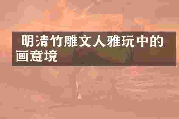  明清竹雕文人雅玩中的书画意境