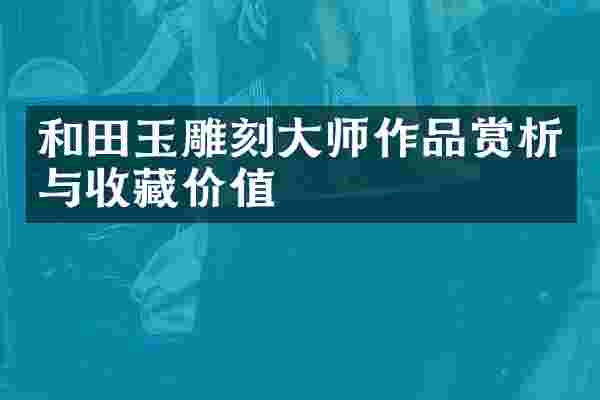 和田玉雕刻大师作品赏析与收藏价值