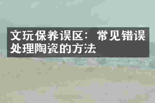 文玩保养误区：常见错误处理陶瓷的方法