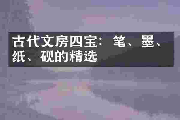 古代文房四宝：笔、墨、纸、砚的精选