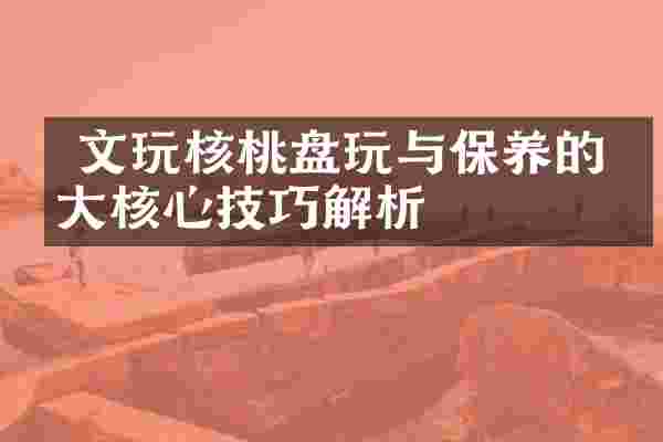  文玩核桃盘玩与保养的五大核心技巧解析
