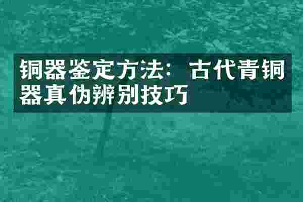 铜器鉴定方法：古代青铜器真伪辨别技巧