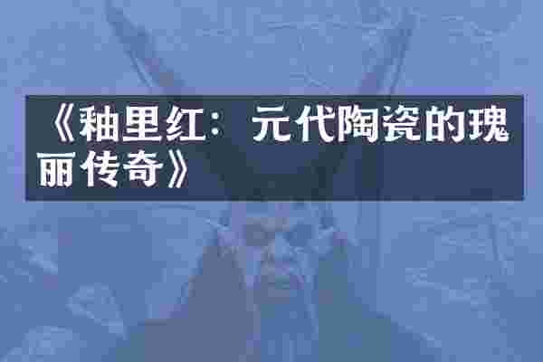 《釉里红：元代陶瓷的瑰丽传奇》