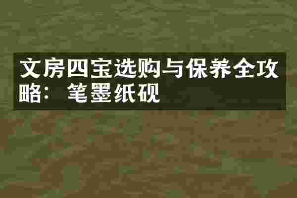文房四宝选购与保养全攻略：笔墨纸砚