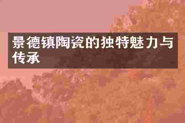 景德镇陶瓷的独特魅力与传承