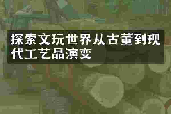 探索文玩世界从古董到现代工艺品演变