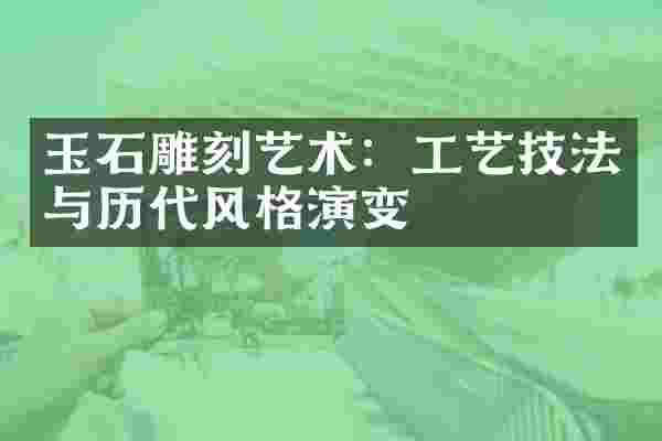 玉石雕刻艺术：工艺技法与历代风格演变